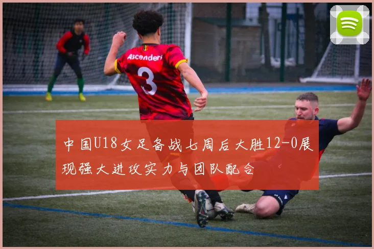 中国U18女足备战七周后大胜12-0展现强大进攻实力与团队配合