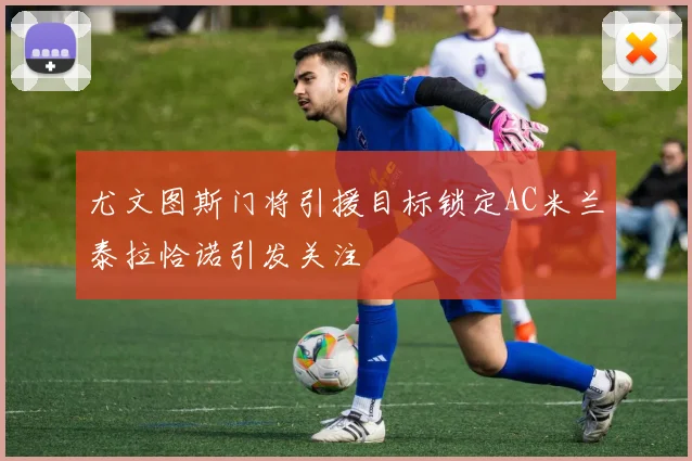 尤文图斯门将引援目标锁定AC米兰泰拉恰诺引发关注