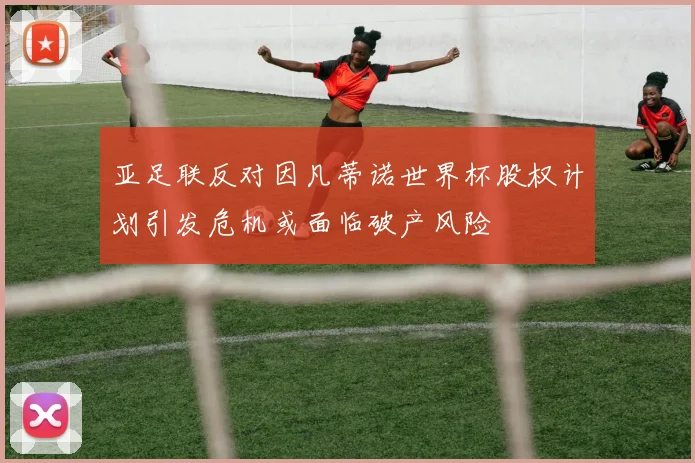 亚足联反对因凡蒂诺世界杯股权计划引发危机或面临破产风险