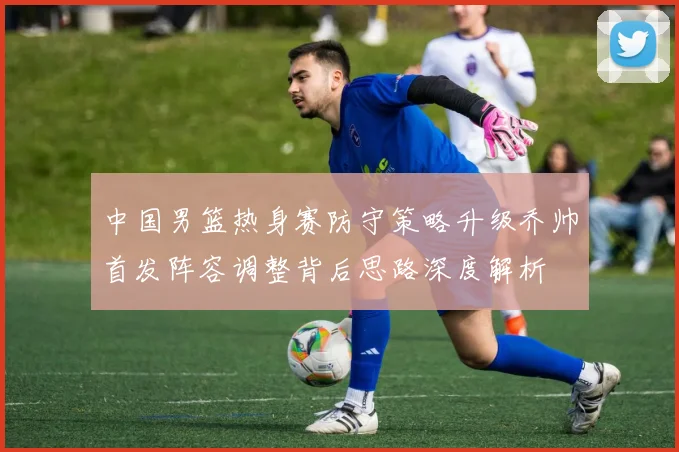 中国男篮热身赛防守策略升级乔帅首发阵容调整背后思路深度解析