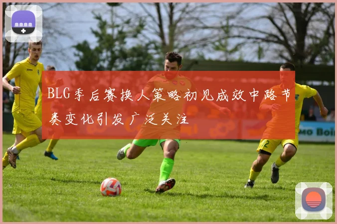 BLG季后赛换人策略初见成效中路节奏变化引发广泛关注