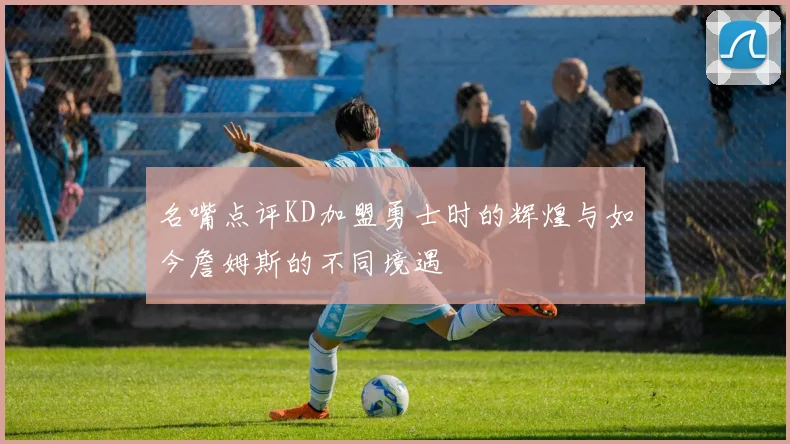 名嘴点评KD加盟勇士时的辉煌与如今詹姆斯的不同境遇