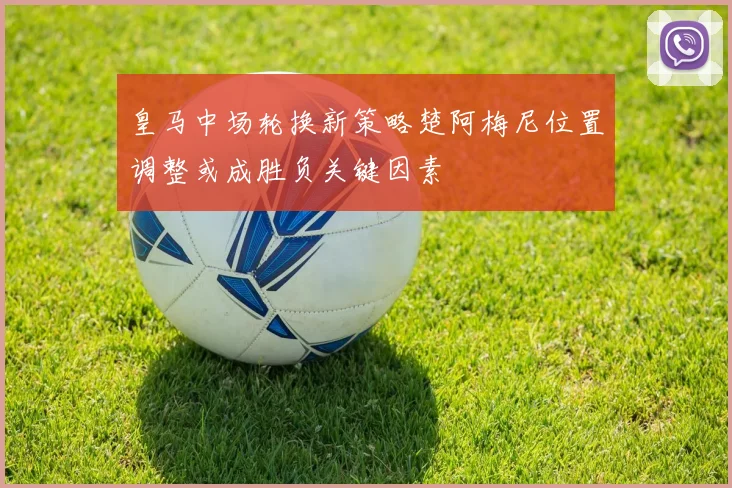 皇马中场轮换新策略楚阿梅尼位置调整或成胜负关键因素