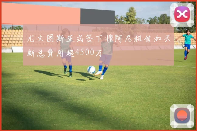 尤文图斯正式签下穆阿尼租借加买断总费用超4500万