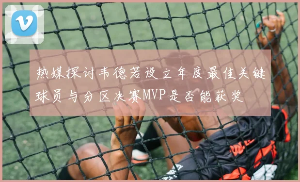 热媒探讨韦德若设立年度最佳关键球员与分区决赛MVP是否能获奖